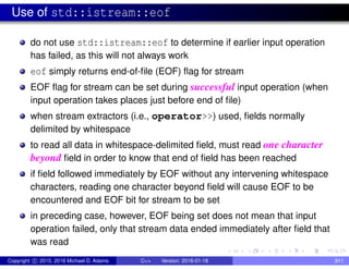 Use of std::istream::eof
do not use std::istream::eof to determine if earlier input operation
has failed, as this will not always work
eof simply returns end-of-file (EOF) flag for stream
EOF flag for stream can be set during successful input operation (when
input operation takes places just before end of file)
when stream extractors (i.e., operator>>) used, fields normally
delimited by whitespace
to read all data in whitespace-delimited field, must read one character
beyond field in order to know that end of field has been reached
if field followed immediately by EOF without any intervening whitespace
characters, reading one character beyond field will cause EOF to be
encountered and EOF bit for stream to be set
in preceding case, however, EOF being set does not mean that input
operation failed, only that stream data ended immediately after field that
was read
Copyright c 2015, 2016 Michael D. Adams C++ Version: 2016-01-18 811
 