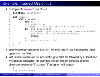 Example: Incorrect Use of eof
example of incorrect use of eof:
1 #include <iostream >
2
3 int main() {
4 while (true) {
5 int x;
6 std::cin >> x;
7 // std::cin may not be in a failed state.
8 if (std::cin.eof()) {
9 // Above input operation may have succeeded.
10 std::cout << "EOF encounteredn";
11 break;
12 }
13 std::cout << x << ’n’;
14 }
15 }
code incorrectly assumes that eof will only return true if preceding input
operation has failed
last field in stream will be incorrectly ignored if not followed by at least one
whitespace character; for example, if input stream consists of three
character sequence ’1’, space, ’2’, program will output:
1
EOF encountered
Copyright c 2015, 2016 Michael D. Adams C++ Version: 2016-01-18 812
 