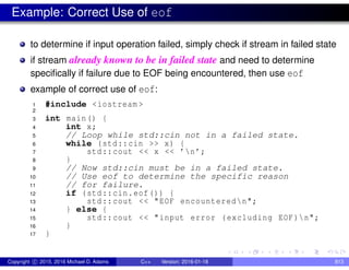 Example: Correct Use of eof
to determine if input operation failed, simply check if stream in failed state
if stream already known to be in failed state and need to determine
specifically if failure due to EOF being encountered, then use eof
example of correct use of eof:
1 #include <iostream >
2
3 int main() {
4 int x;
5 // Loop while std::cin not in a failed state.
6 while (std::cin >> x) {
7 std::cout << x << ’n’;
8 }
9 // Now std::cin must be in a failed state.
10 // Use eof to determine the specific reason
11 // for failure.
12 if (std::cin.eof()) {
13 std::cout << "EOF encounteredn";
14 } else {
15 std::cout << "input error (excluding EOF)n";
16 }
17 }
Copyright c 2015, 2016 Michael D. Adams C++ Version: 2016-01-18 813
 