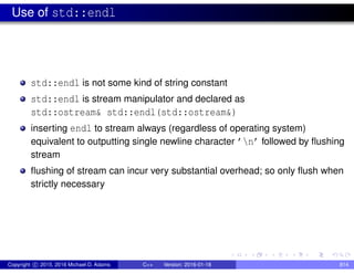 Use of std::endl
std::endl is not some kind of string constant
std::endl is stream manipulator and declared as
std::ostream& std::endl(std::ostream&)
inserting endl to stream always (regardless of operating system)
equivalent to outputting single newline character ’n’ followed by flushing
stream
flushing of stream can incur very substantial overhead; so only flush when
strictly necessary
Copyright c 2015, 2016 Michael D. Adams C++ Version: 2016-01-18 814
 