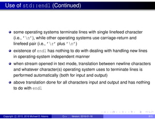 Use of std::endl (Continued)
some operating systems terminate lines with single linefeed character
(i.e., ’n’), while other operating systems use carriage-return and
linefeed pair (i.e., ’r’ plus ’n’)
existence of endl has nothing to do with dealing with handling new lines
in operating-system independent manner
when stream opened in text mode, translation between newline characters
and whatever character(s) operating system uses to terminate lines is
performed automatically (both for input and output)
above translation done for all characters input and output and has nothing
to do with endl
Copyright c 2015, 2016 Michael D. Adams C++ Version: 2016-01-18 815
 