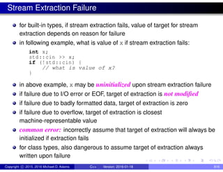 Stream Extraction Failure
for built-in types, if stream extraction fails, value of target for stream
extraction depends on reason for failure
in following example, what is value of x if stream extraction fails:
int x;
std::cin >> x;
if (!std::cin) {
// what is value of x?
}
in above example, x may be uninitialized upon stream extraction failure
if failure due to I/O error or EOF, target of extraction is not modified
if failure due to badly formatted data, target of extraction is zero
if failure due to overflow, target of extraction is closest
machine-representable value
common error: incorrectly assume that target of extraction will always be
initialized if extraction fails
for class types, also dangerous to assume target of extraction always
written upon failure
Copyright c 2015, 2016 Michael D. Adams C++ Version: 2016-01-18 816
 