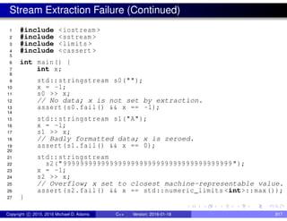 Stream Extraction Failure (Continued)
1 #include <iostream >
2 #include <sstream >
3 #include <limits >
4 #include <cassert >
5
6 int main() {
7 int x;
8
9 std::stringstream s0("");
10 x = -1;
11 s0 >> x;
12 // No data; x is not set by extraction.
13 assert(s0.fail() && x == -1);
14
15 std::stringstream s1("A");
16 x = -1;
17 s1 >> x;
18 // Badly formatted data; x is zeroed.
19 assert(s1.fail() && x == 0);
20
21 std::stringstream
22 s2("9999999999999999999999999999999999999999 ");
23 x = -1;
24 s2 >> x;
25 // Overflow; x set to closest machine-representable value.
26 assert(s2.fail() && x == std::numeric_limits <int>::max());
27 }
Copyright c 2015, 2016 Michael D. Adams C++ Version: 2016-01-18 817
 
