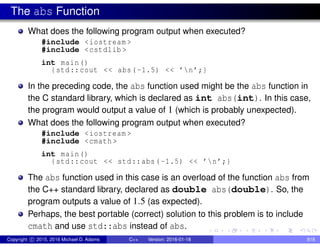 The abs Function
What does the following program output when executed?
#include <iostream >
#include <cstdlib >
int main()
{std::cout << abs(-1.5) << ’n’;}
In the preceding code, the abs function used might be the abs function in
the C standard library, which is declared as int abs(int). In this case,
the program would output a value of 1 (which is probably unexpected).
What does the following program output when executed?
#include <iostream >
#include <cmath >
int main()
{std::cout << std::abs(-1.5) << ’n’;}
The abs function used in this case is an overload of the function abs from
the C++ standard library, declared as double abs(double). So, the
program outputs a value of 1.5 (as expected).
Perhaps, the best portable (correct) solution to this problem is to include
cmath and use std::abs instead of abs.
Copyright c 2015, 2016 Michael D. Adams C++ Version: 2016-01-18 818
 