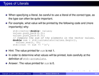 Types of Literals
When specifying a literal, be careful to use a literal of the correct type, as
the type can often be quite important.
For example, what value will be printed by the following code and (more
importantly) why:
std::vector <double> values;
values.push_back (0.5);
values.push_back (0.5);
// Compute the sum of the elements in the vector values.
double sum = std::accumulate(values.begin(),
values.end(), 0);
std::cout << sum << ’n’;
Hint: The value printed for sum is not 1.
In order to determine what values will be printed, look carefully at the
definition of std::accumulate.
Answer: The value printed for sum is 0.
Copyright c 2015, 2016 Michael D. Adams C++ Version: 2016-01-18 819
 