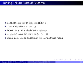 Testing Failure State of Streams
consider istream or ostream object s
!s is equivalent to s.fail()
bool(s) is not equivalent to s.good()
s.good() is not the same as !s.fail()
do not use good as opposite of fail since this is wrong
Copyright c 2015, 2016 Michael D. Adams C++ Version: 2016-01-18 820
 