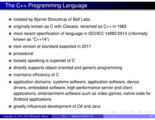 The C++ Programming Language
created by Bjarne Stroustrup of Bell Labs
originally known as C with Classes; renamed as C++ in 1983
most recent specification of language in ISO/IEC 14882:2014 (informally
known as “C++14”)
next version of standard expected in 2017
procedural
loosely speaking is superset of C
directly supports object-oriented and generic programming
maintains efficiency of C
application domains: systems software, application software, device
drivers, embedded software, high-performance server and client
applications, entertainment software such as video games, native code for
Android applications
greatly influenced development of C# and Java
Copyright c 2015, 2016 Michael D. Adams C++ Version: 2016-01-18 66
 