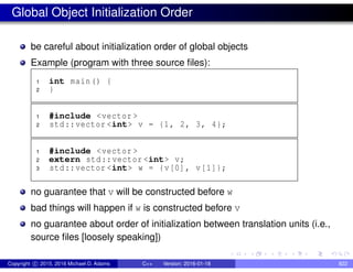 Global Object Initialization Order
be careful about initialization order of global objects
Example (program with three source files):
1 int main() {
2 }
1 #include <vector >
2 std::vector <int> v = {1, 2, 3, 4};
1 #include <vector >
2 extern std::vector <int> v;
3 std::vector <int> w = {v[0], v[1]};
no guarantee that v will be constructed before w
bad things will happen if w is constructed before v
no guarantee about order of initialization between translation units (i.e.,
source files [loosely speaking])
Copyright c 2015, 2016 Michael D. Adams C++ Version: 2016-01-18 822
 