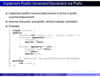 Implement Postfix Increment/Decrement via Prefix
implement postfix increment/decrement in terms of prefix
increment/decrement
ensures that prefix and postfix versions always consistent
Example:
1 class Counter {
2 public:
3 Counter(int count = 0) : count_(count) {}
4 Counter& operator++() {
5 ++count_;
6 return *this;
7 }
8 Counter operator++(int) {
9 Counter old(*this);
10 ++(*this);
11 return old;
12 }
13 // similarly for prefix/postfix decrement
14 private:
15 int count_;
16 };
Copyright c 2015, 2016 Michael D. Adams C++ Version: 2016-01-18 823
 