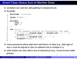 Sizeof Class Versus Sum of Member Sizes
compilers can (and do) add padding to classes/structs
Example:
1 #include <iostream >
2
3 class Widget {
4 // ...
5 private:
6 char c;
7 int i;
8 };
9
10 int main() {
11 // two numbers printed not necessarily the same
12 std::cout << sizeof(char) + sizeof(int) << ’ ’ <<
13 sizeof(Widget) << ’n’;
14 std::cout << alignof(int) << ’ ’ <<
15 alignof(Widget) << ’n’;
16 }
many processors place alignment restrictions on data (e.g., data type of
size n must be aligned to start on address that is multiple of n)
other factors can also add to size of class/struct (e.g., virtual function table
pointer)
Copyright c 2015, 2016 Michael D. Adams C++ Version: 2016-01-18 824
 