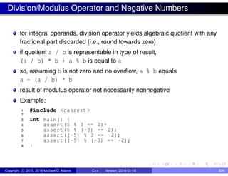 Division/Modulus Operator and Negative Numbers
for integral operands, division operator yields algebraic quotient with any
fractional part discarded (i.e., round towards zero)
if quotient a / b is representable in type of result,
(a / b) * b + a % b is equal to a
so, assuming b is not zero and no overflow, a % b equals
a - (a / b) * b
result of modulus operator not necessarily nonnegative
Example:
1 #include <cassert >
2
3 int main() {
4 assert(5 % 3 == 2);
5 assert(5 % (-3) == 2);
6 assert((-5) % 3 == -2);
7 assert((-5) % (-3) == -2);
8 }
Copyright c 2015, 2016 Michael D. Adams C++ Version: 2016-01-18 826
 