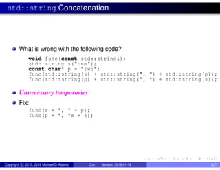 std::string Concatenation
What is wrong with the following code?
void func(const std::string&);
std::string s("one");
const char* p = "two";
func(std::string(s) + std::string(", ") + std::string(p));
func(std::string(p) + std::string(", ") + std::string(s));
Unnecessary temporaries!
Fix:
func(s + ", " + p);
func(p + ", "s + s);
Copyright c 2015, 2016 Michael D. Adams C++ Version: 2016-01-18 827
 
