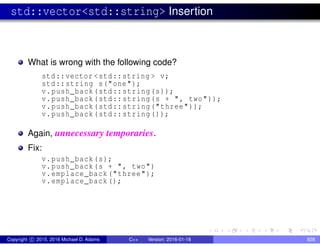 std::vector<std::string> Insertion
What is wrong with the following code?
std::vector <std::string > v;
std::string s("one");
v.push_back(std::string(s));
v.push_back(std::string(s + ", two"));
v.push_back(std::string("three"));
v.push_back(std::string());
Again, unnecessary temporaries.
Fix:
v.push_back(s);
v.push_back(s + ", two")
v.emplace_back("three");
v.emplace_back();
Copyright c 2015, 2016 Michael D. Adams C++ Version: 2016-01-18 828
 
