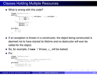 Classes Holding Multiple Resources
What is wrong with this code?
class TwoResources {
public:
TwoResources() : x_(nullptr) : y_(nullptr) {
x_ = new X;
y_ = new Y;
}
˜TwoResources() {
delete x_;
delete y_;
}
private:
X* x_;
Y* y_;
};
If an exception is thrown in a constructor, the object being constructed is
deemed not to have started its lifetime and no destructor will ever be
called for the object.
So, for example, if new Y throws, x_ will be leaked.
Fix:
class TwoResources {
public:
TwoResources() : x_(make_unique <X>()),
y_(make_unique <Y>()) {}
private:
unique_ptr <X> x_;
unique_ptr <Y> y_;
};
Copyright c 2015, 2016 Michael D. Adams C++ Version: 2016-01-18 829
 