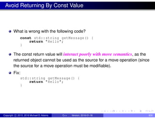 Avoid Returning By Const Value
What is wrong with the following code?
const std::string getMessage() {
return "Hello";
}
The const return value will interact poorly with move semantics, as the
returned object cannot be used as the source for a move operation (since
the source for a move operation must be modifiable).
Fix:
std::string getMessage() {
return "Hello";
}
Copyright c 2015, 2016 Michael D. Adams C++ Version: 2016-01-18 830
 