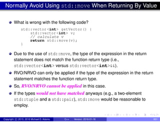 Normally Avoid Using std::move When Returning By Value
What is wrong with the following code?
std::vector <int> getVector() {
std::vector <int> v;
// calculate v
return std::move(v);
}
Due to the use of std::move, the type of the expression in the return
statement does not match the function return type (i.e.,
std::vector<int> versus std::vector<int>&&).
RVO/NRVO can only be applied if the type of the expression in the return
statement matches the function return type.
So, RVO/NRVO cannot be applied in this case.
If the types would not have matched anyways (e.g., a two-element
std::tuple and a std::pair), std::move would be reasonable to
employ.
Copyright c 2015, 2016 Michael D. Adams C++ Version: 2016-01-18 831
 