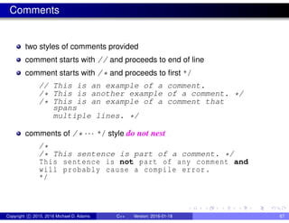 Comments
two styles of comments provided
comment starts with // and proceeds to end of line
comment starts with /* and proceeds to first */
// This is an example of a comment.
/* This is another example of a comment. */
/* This is an example of a comment that
spans
multiple lines. */
comments of /* ··· */ style do not nest
/*
/* This sentence is part of a comment. */
This sentence is not part of any comment and
will probably cause a compile error.
*/
Copyright c 2015, 2016 Michael D. Adams C++ Version: 2016-01-18 67
 