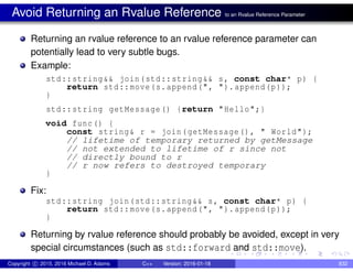 Avoid Returning an Rvalue Reference to an Rvalue Reference Parameter
Returning an rvalue reference to an rvalue reference parameter can
potentially lead to very subtle bugs.
Example:
std::string&& join(std::string&& s, const char* p) {
return std::move(s.append(", ").append(p));
}
std::string getMessage() {return "Hello";}
void func() {
const string& r = join(getMessage(), " World");
// lifetime of temporary returned by getMessage
// not extended to lifetime of r since not
// directly bound to r
// r now refers to destroyed temporary
}
Fix:
std::string join(std::string&& s, const char* p) {
return std::move(s.append(", ").append(p));
}
Returning by rvalue reference should probably be avoided, except in very
special circumstances (such as std::forward and std::move).
Copyright c 2015, 2016 Michael D. Adams C++ Version: 2016-01-18 832
 