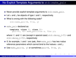 No Explicit Template Arguments to std::make_pair
Never provide explicit template arguments to std::make_pair.
Let x and y be objects of type X and Y, respectively.
What is wrong with the following code?
std::make_pair <X, Y>(x, y)
make_pair declared as:
template <class T1, class T2>
pair <V1, V2> make_pair(T1&& x, T2&& y);
where V1 and V2 are (except in special case) std::decay_t<T1> and
std::decay_t<T2>, respectively
If, for example, X and Y are int, then make_pair has two rvalue
reference parameters which cannot bind to the lvalues x and y.
Use make_pair(x, y) or sometimes pair<X, Y>(x, y).
Copyright c 2015, 2016 Michael D. Adams C++ Version: 2016-01-18 833
 