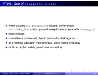 Prefer Use of std::make_shared
when creating std::shared_ptr objects, prefer to use
std::make_shared (as opposed to explicit use of new with shared_ptr)
more efficient
control block and owned object can be allocated together
one memory allocation instead of two; better cache efficiency
better exception safety (avoid resource leaks)
Copyright c 2015, 2016 Michael D. Adams C++ Version: 2016-01-18 834
 