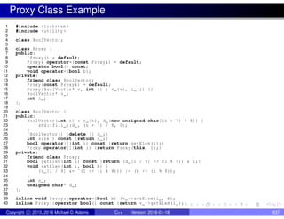 Proxy Class Example
1 #include <iostream >
2 #include <utility >
3
4 class BoolVector;
5
6 class Proxy {
7 public:
8 ˜Proxy() = default;
9 Proxy& operator=(const Proxy&) = default;
10 operator bool() const;
11 void operator=(bool b);
12 private:
13 friend class BoolVector;
14 Proxy(const Proxy&) = default;
15 Proxy(BoolVector* v, int i) : v_(v), i_(i) {}
16 BoolVector* v_;
17 int i_;
18 };
19
20 class BoolVector {
21 public:
22 BoolVector(int n) : n_(n), d_(new unsigned char[(n + 7) / 8]) {
23 std::fill_n(d_, (n + 7) / 8, 0);
24 }
25 ˜BoolVector() {delete [] d_;}
26 int size() const {return n_;}
27 bool operator[](int i) const {return getElem(i);}
28 Proxy operator[](int i) {return Proxy(this, i);}
29 private:
30 friend class Proxy;
31 bool getElem(int i) const {return (d_[i / 8] >> (i % 8)) & 1;}
32 void setElem(int i, bool b) {
33 (d_[i / 8] &= ˜(1 << (i % 8))) |= (b << (i % 8));
34 }
35 int n_;
36 unsigned char* d_;
37 };
38
39 inline void Proxy::operator=(bool b) {v_->setElem(i_, b);}
40 inline Proxy::operator bool() const {return v_->getElem(i_);}
Copyright c 2015, 2016 Michael D. Adams C++ Version: 2016-01-18 837
 