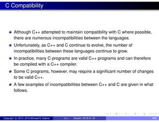 C Compatibility
Although C++ attempted to maintain compatibility with C where possible,
there are numerous incompatibilities between the languages.
Unfortunately, as C++ and C continue to evolve, the number of
incompatibilities between these languages continue to grow.
In practice, many C programs are valid C++ programs and can therefore
be compiled with a C++ compiler.
Some C programs, however, may require a significant number of changes
to be valid C++.
A few examples of incompatibilities between C++ and C are given in what
follows.
Copyright c 2015, 2016 Michael D. Adams C++ Version: 2016-01-18 840
 