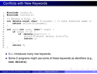 Conflicts with New Keywords
1 #include <stdio.h>
2 #include <unistd.h>
3
4 /* Delete a file. */
5 int delete(const char* filename) { /* note function name */
6 return unlink(filename);
7 }
8
9 int main(int argc , char** argv) {
10 if (argc >= 2) {
11 if (delete(argv[1])) {
12 printf("cannot delete filen");
13 return 1;
14 }
15 }
16 return 0;
17 }
C++ introduces many new keywords.
Some C programs might use some of these keywords as identifiers (e.g.,
new, delete).
Copyright c 2015, 2016 Michael D. Adams C++ Version: 2016-01-18 841
 