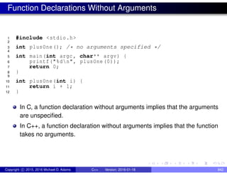 Function Declarations Without Arguments
1 #include <stdio.h>
2
3 int plusOne(); /* no arguments specified */
4
5 int main(int argc , char** argv) {
6 printf("%dn", plusOne (0));
7 return 0;
8 }
9
10 int plusOne(int i) {
11 return i + 1;
12 }
In C, a function declaration without arguments implies that the arguments
are unspecified.
In C++, a function declaration without arguments implies that the function
takes no arguments.
Copyright c 2015, 2016 Michael D. Adams C++ Version: 2016-01-18 842
 