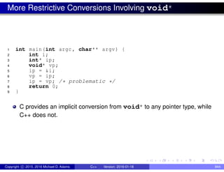 More Restrictive Conversions Involving void*
1 int main(int argc , char** argv) {
2 int i;
3 int* ip;
4 void* vp;
5 ip = &i;
6 vp = ip;
7 ip = vp; /* problematic */
8 return 0;
9 }
C provides an implicit conversion from void* to any pointer type, while
C++ does not.
Copyright c 2015, 2016 Michael D. Adams C++ Version: 2016-01-18 844
 