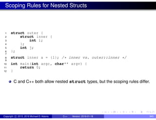 Scoping Rules for Nested Structs
1 struct outer {
2 struct inner {
3 int i;
4 };
5 int j;
6 };
7
8 struct inner a = {1}; /* inner vs. outer::inner */
9
10 int main(int argc , char** argv) {
11 return 0;
12 }
C and C++ both allow nested struct types, but the scoping rules differ.
Copyright c 2015, 2016 Michael D. Adams C++ Version: 2016-01-18 845
 