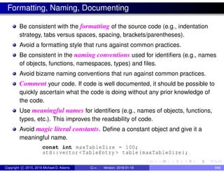 Formatting, Naming, Documenting
Be consistent with the formatting of the source code (e.g., indentation
strategy, tabs versus spaces, spacing, brackets/parentheses).
Avoid a formatting style that runs against common practices.
Be consistent in the naming conventions used for identifiers (e.g., names
of objects, functions, namespaces, types) and files.
Avoid bizarre naming conventions that run against common practices.
Comment your code. If code is well documented, it should be possible to
quickly ascertain what the code is doing without any prior knowledge of
the code.
Use meaningful names for identifiers (e.g., names of objects, functions,
types, etc.). This improves the readability of code.
Avoid magic literal constants. Define a constant object and give it a
meaningful name.
const int maxTableSize = 100;
std::vector <TableEntry > table(maxTableSize);
Copyright c 2015, 2016 Michael D. Adams C++ Version: 2016-01-18 848
 
