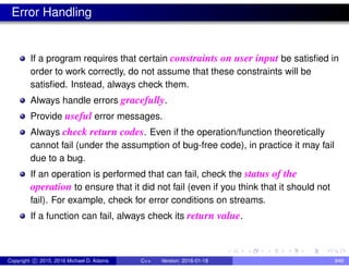 Error Handling
If a program requires that certain constraints on user input be satisfied in
order to work correctly, do not assume that these constraints will be
satisfied. Instead, always check them.
Always handle errors gracefully.
Provide useful error messages.
Always check return codes. Even if the operation/function theoretically
cannot fail (under the assumption of bug-free code), in practice it may fail
due to a bug.
If an operation is performed that can fail, check the status of the
operation to ensure that it did not fail (even if you think that it should not
fail). For example, check for error conditions on streams.
If a function can fail, always check its return value.
Copyright c 2015, 2016 Michael D. Adams C++ Version: 2016-01-18 849
 