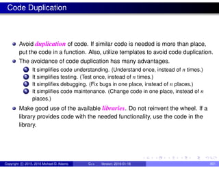 Code Duplication
Avoid duplication of code. If similar code is needed is more than place,
put the code in a function. Also, utilize templates to avoid code duplication.
The avoidance of code duplication has many advantages.
1 It simplifies code understanding. (Understand once, instead of n times.)
2 It simplifies testing. (Test once, instead of n times.)
3 It simplifies debugging. (Fix bugs in one place, instead of n places.)
4 It simplifies code maintenance. (Change code in one place, instead of n
places.)
Make good use of the available libraries. Do not reinvent the wheel. If a
library provides code with the needed functionality, use the code in the
library.
Copyright c 2015, 2016 Michael D. Adams C++ Version: 2016-01-18 851
 