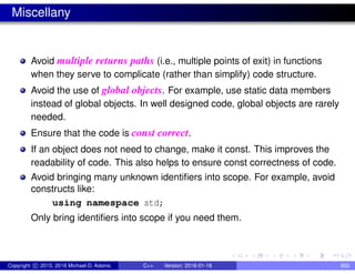 Miscellany
Avoid multiple returns paths (i.e., multiple points of exit) in functions
when they serve to complicate (rather than simplify) code structure.
Avoid the use of global objects. For example, use static data members
instead of global objects. In well designed code, global objects are rarely
needed.
Ensure that the code is const correct.
If an object does not need to change, make it const. This improves the
readability of code. This also helps to ensure const correctness of code.
Avoid bringing many unknown identifiers into scope. For example, avoid
constructs like:
using namespace std;
Only bring identifiers into scope if you need them.
Copyright c 2015, 2016 Michael D. Adams C++ Version: 2016-01-18 852
 