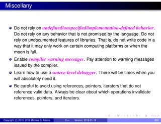 Miscellany
Do not rely on undefined/unspecified/implementation-defined behavior.
Do not rely on any behavior that is not promised by the language. Do not
rely on undocumented features of libraries. That is, do not write code in a
way that it may only work on certain computing platforms or when the
moon is full.
Enable compiler warning messages. Pay attention to warning messages
issued by the compiler.
Learn how to use a source-level debugger. There will be times when you
will absolutely need it.
Be careful to avoid using references, pointers, iterators that do not
reference valid data. Always be clear about which operations invalidate
references, pointers, and iterators.
Copyright c 2015, 2016 Michael D. Adams C++ Version: 2016-01-18 853
 