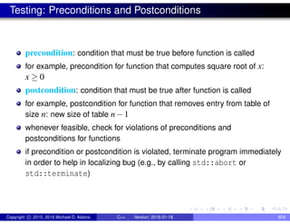 Testing: Preconditions and Postconditions
precondition: condition that must be true before function is called
for example, precondition for function that computes square root of x:
x ≥ 0
postcondition: condition that must be true after function is called
for example, postcondition for function that removes entry from table of
size n: new size of table n−1
whenever feasible, check for violations of preconditions and
postconditions for functions
if precondition or postcondition is violated, terminate program immediately
in order to help in localizing bug (e.g., by calling std::abort or
std::terminate)
Copyright c 2015, 2016 Michael D. Adams C++ Version: 2016-01-18 854
 