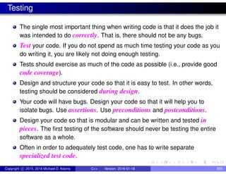 Testing
The single most important thing when writing code is that it does the job it
was intended to do correctly. That is, there should not be any bugs.
Test your code. If you do not spend as much time testing your code as you
do writing it, you are likely not doing enough testing.
Tests should exercise as much of the code as possible (i.e., provide good
code coverage).
Design and structure your code so that it is easy to test. In other words,
testing should be considered during design.
Your code will have bugs. Design your code so that it will help you to
isolate bugs. Use assertions. Use preconditions and postconditions.
Design your code so that is modular and can be written and tested in
pieces. The first testing of the software should never be testing the entire
software as a whole.
Often in order to adequately test code, one has to write separate
specialized test code.
Copyright c 2015, 2016 Michael D. Adams C++ Version: 2016-01-18 855
 