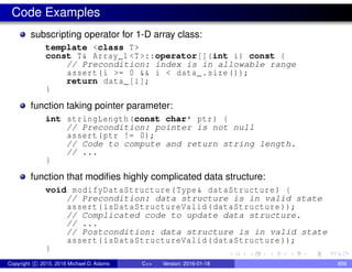 Code Examples
subscripting operator for 1-D array class:
template <class T>
const T& Array_1 <T>::operator[](int i) const {
// Precondition: index is in allowable range
assert(i >= 0 && i < data_.size());
return data_[i];
}
function taking pointer parameter:
int stringLength(const char* ptr) {
// Precondition: pointer is not null
assert(ptr != 0);
// Code to compute and return string length.
// ...
}
function that modifies highly complicated data structure:
void modifyDataStructure(Type& dataStructure) {
// Precondition: data structure is in valid state
assert(isDataStructureValid(dataStructure ));
// Complicated code to update data structure.
// ...
// Postcondition: data structure is in valid state
assert(isDataStructureValid(dataStructure ));
}
Copyright c 2015, 2016 Michael D. Adams C++ Version: 2016-01-18 856
 
