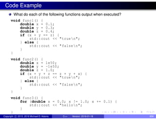 Code Example
What do each of the following functions output when executed?
void func1() {
double x = 0.1;
double y = 0.3;
double z = 0.4;
if (x + y == z) {
std::cout << "truen";
} else {
std::cout << "falsen";
}
}
void func2() {
double x = 1e50;
double y = -1e50;
double z = 1.0;
if (x + y + z == z + y + x) {
std::cout << "truen";
} else {
std::cout << "falsen";
}
}
void func3() {
for (double x = 0.0; x != 1.0; x += 0.1) {
std::cout << "hellon";
}
}
Copyright c 2015, 2016 Michael D. Adams C++ Version: 2016-01-18 858
 