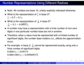 Number Representations Using Different Radixes
Note: All numbers are base 10, unless explicitly indicated otherwise.
What is the representation of 1
3 in base 3?
1
3 = 0.3 = 0.13
What is the representation of 1
10 in base 2?
1
10 = 0.1 = 0.000112
A number may have a representation with a finite number of non-zero
digits in one particular number base but not in another.
Therefore, when a value must be represented with a limited number of
significant digits, the number base matters (i.e., affects the approximation
error).
For example, in base 2, 1
10 cannot be represented exactly using only a
finite number of significant digits.
0.000112 = 0.09375
0.0001100112 = 0.099609375
...
Copyright c 2015, 2016 Michael D. Adams C++ Version: 2016-01-18 859
 