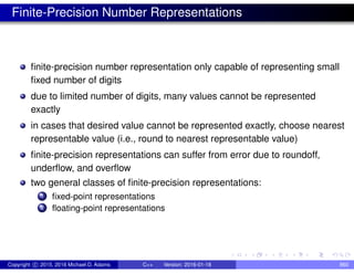 Finite-Precision Number Representations
finite-precision number representation only capable of representing small
fixed number of digits
due to limited number of digits, many values cannot be represented
exactly
in cases that desired value cannot be represented exactly, choose nearest
representable value (i.e., round to nearest representable value)
finite-precision representations can suffer from error due to roundoff,
underflow, and overflow
two general classes of finite-precision representations:
1 fixed-point representations
2 floating-point representations
Copyright c 2015, 2016 Michael D. Adams C++ Version: 2016-01-18 860
 