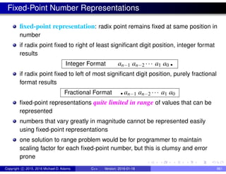 Fixed-Point Number Representations
fixed-point representation: radix point remains fixed at same position in
number
if radix point fixed to right of least significant digit position, integer format
results
Integer Format an−1 an−2 ··· a1 a0 .
if radix point fixed to left of most significant digit position, purely fractional
format results
Fractional Format .an−1 an−2 ··· a1 a0
fixed-point representations quite limited in range of values that can be
represented
numbers that vary greatly in magnitude cannot be represented easily
using fixed-point representations
one solution to range problem would be for programmer to maintain
scaling factor for each fixed-point number, but this is clumsy and error
prone
Copyright c 2015, 2016 Michael D. Adams C++ Version: 2016-01-18 861
 