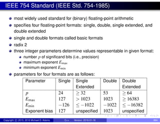 IEEE 754 Standard (IEEE Std. 754-1985)
most widely used standard for (binary) floating-point arithmetic
specifies four floating-point formats: single, double, single extended, and
double extended
single and double formats called basic formats
radix 2
three integer parameters determine values representable in given format:
number p of significand bits (i.e., precision)
maximum exponent Emax
minimum exponent Emin
parameters for four formats are as follows:
Parameter Single Single Double Double
Extended Extended
p 24 ≥ 32 53 ≥ 64
Emax 127 > 1023 1023 ≥ 16383
Emin −126 ≤ −1022 −1022 ≤ −16382
Exponent bias 127 unspecified 1023 unspecified
Copyright c 2015, 2016 Michael D. Adams C++ Version: 2016-01-18 864
 