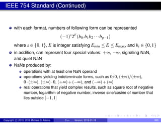 IEEE 754 Standard (Continued)
with each format, numbers of following form can be represented
(−1)s
2E
(b0.b1b2 ···bp−1)
where s ∈ {0,1}, E is integer satisfying Emin ≤ E ≤ Emax, and bi ∈ {0,1}
in addition, can represent four special values: +∞, −∞, signaling NaN,
and quiet NaN
NaNs produced by:
operations with at least one NaN operand
operations yielding indeterminate forms, such as 0/0, (±∞)/(±∞),
0·(±∞), (±∞)·0, (+∞)+(−∞), and (−∞)+(∞)
real operations that yield complex results, such as square root of negative
number, logarithm of negative number, inverse sine/cosine of number that
lies outside [−1,1]
Copyright c 2015, 2016 Michael D. Adams C++ Version: 2016-01-18 865
 