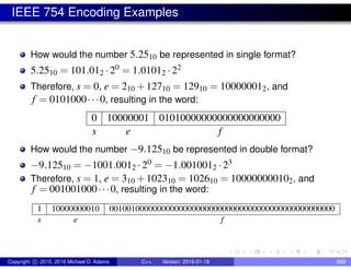 IEEE 754 Encoding Examples
How would the number 5.2510 be represented in single format?
5.2510 = 101.012 ·20 = 1.01012 ·22
Therefore, s = 0, e = 210 +12710 = 12910 = 100000012, and
f = 0101000···0, resulting in the word:
0 10000001 01010000000000000000000
s e f
How would the number −9.12510 be represented in double format?
−9.12510 = −1001.0012 ·20 = −1.0010012 ·23
Therefore, s = 1, e = 310 +102310 = 102610 = 100000000102, and
f = 001001000···0, resulting in the word:
1 10000000010 0010010000000000000000000000000000000000000000000000
s e f
Copyright c 2015, 2016 Michael D. Adams C++ Version: 2016-01-18 868
 