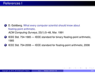 References I
1 D. Goldberg. What every computer scientist should know about
floating-point arithmetic.
ACM Computing Surveys, 23(1):5–48, Mar. 1991
2 IEEE Std. 754-1985 — IEEE standard for binary floating-point arithmetic,
1985
3 IEEE Std. 754-2008 — IEEE standard for floating-point arithmetic, 2008
Copyright c 2015, 2016 Michael D. Adams C++ Version: 2016-01-18 870
 