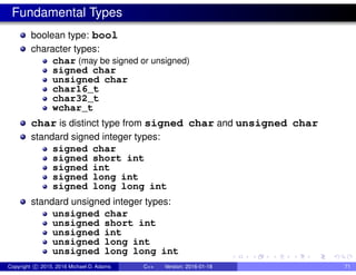 Fundamental Types
boolean type: bool
character types:
char (may be signed or unsigned)
signed char
unsigned char
char16_t
char32_t
wchar_t
char is distinct type from signed char and unsigned char
standard signed integer types:
signed char
signed short int
signed int
signed long int
signed long long int
standard unsigned integer types:
unsigned char
unsigned short int
unsigned int
unsigned long int
unsigned long long int
Copyright c 2015, 2016 Michael D. Adams C++ Version: 2016-01-18 71
 