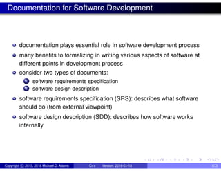 Documentation for Software Development
documentation plays essential role in software development process
many benefits to formalizing in writing various aspects of software at
different points in development process
consider two types of documents:
1 software requirements specification
2 software design description
software requirements specification (SRS): describes what software
should do (from external viewpoint)
software design description (SDD): describes how software works
internally
Copyright c 2015, 2016 Michael D. Adams C++ Version: 2016-01-18 873
 