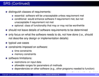 SRS (Continued)
distinguish classes of requirements:
essential: software will be unacceptable unless requirement met
conditional: would enhance software if requirement met, but not
unacceptable if requirement not met
optional: class of functionality that may or may not be worthwhile
should not leave details of software requirements to be determined
only focus on what the software needs to do, not how done (i.e., should
not describe any design or implementation details)
typical use cases
constraints imposed on software:
time constraints
memory constraints
software limitations:
restrictions on input data
allowable ranges for parameters of methods
dependencies on other software (e.g., other programs needed to function)
Copyright c 2015, 2016 Michael D. Adams C++ Version: 2016-01-18 875
 