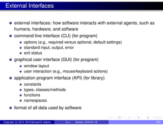 External Interfaces
external interfaces: how software interacts with external agents, such as
humans, hardware, and software
command line interface (CLI) (for program)
options (e.g., required versus optional, default settings)
standard input, output, error
exit status
graphical user interface (GUI) (for program)
window layout
user interaction (e.g., mouse/keyboard actions)
application program interface (API) (for library)
constants
types, classes/methods
functions
namespaces
format of all data used by software
Copyright c 2015, 2016 Michael D. Adams C++ Version: 2016-01-18 876
 